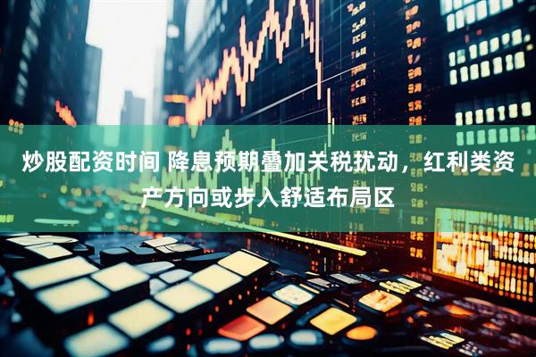 炒股配资时间 降息预期叠加关税扰动，红利类资产方向或步入舒适布局区
