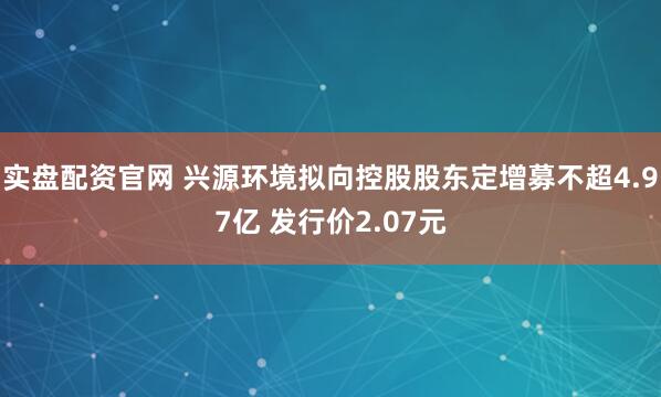实盘配资官网 兴源环境拟向控股股东定增募不超4.97亿 发行价2.07元