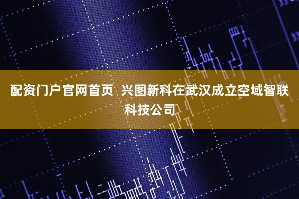 配资门户官网首页  兴图新科在武汉成立空域智联科技公司