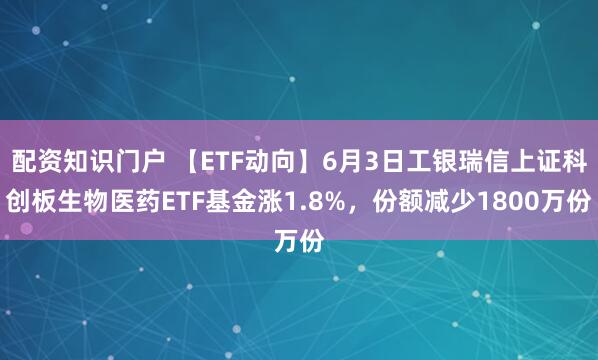 配资知识门户 【ETF动向】6月3日工银瑞信上证科创板生物医药ETF基金涨1.8%，份额减少1800万份