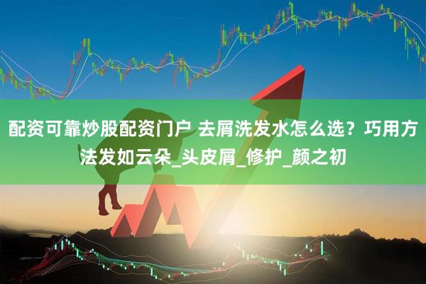 配资可靠炒股配资门户 去屑洗发水怎么选？巧用方法发如云朵_头皮屑_修护_颜之初