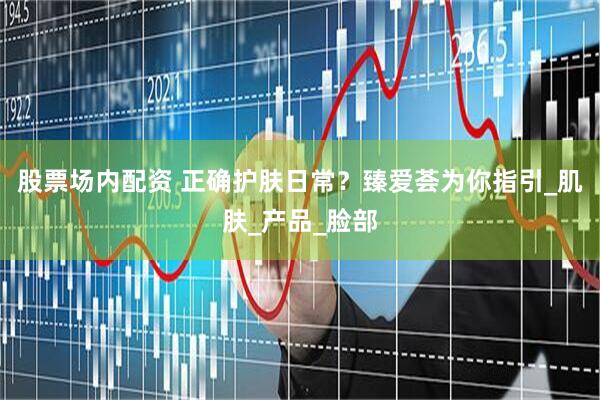 股票场内配资 正确护肤日常？臻爱荟为你指引_肌肤_产品_脸部