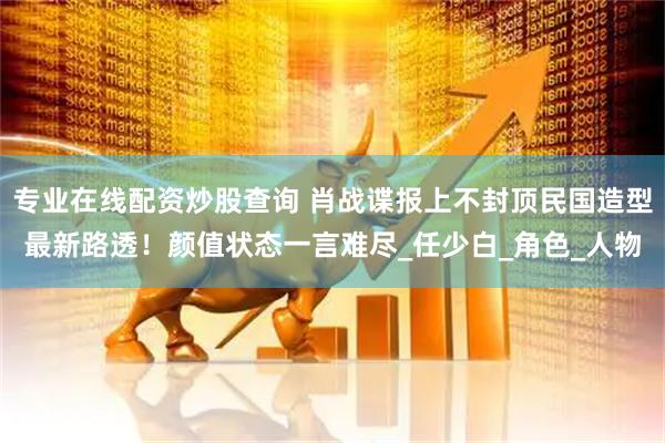 专业在线配资炒股查询 肖战谍报上不封顶民国造型最新路透！颜值状态一言难尽_任少白_角色_人物