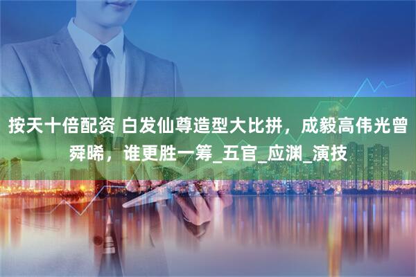 按天十倍配资 白发仙尊造型大比拼，成毅高伟光曾舜晞，谁更胜一筹_五官_应渊_演技