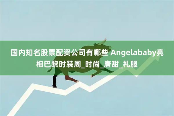 国内知名股票配资公司有哪些 Angelababy亮相巴黎时装周_时尚_唐甜_礼服