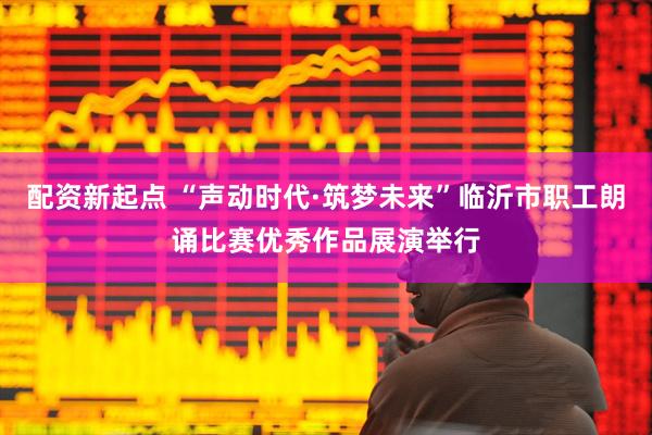 配资新起点 “声动时代·筑梦未来”临沂市职工朗诵比赛优秀作品展演举行