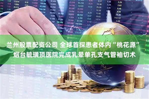 兰州股票配资公司 全球首探患者体内“桃花源” 烟台毓璜顶医院完成乳晕单孔支气管袖切术