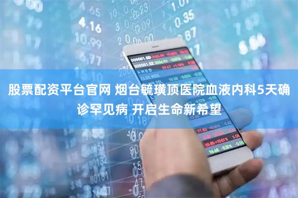 股票配资平台官网 烟台毓璜顶医院血液内科5天确诊罕见病 开启生命新希望