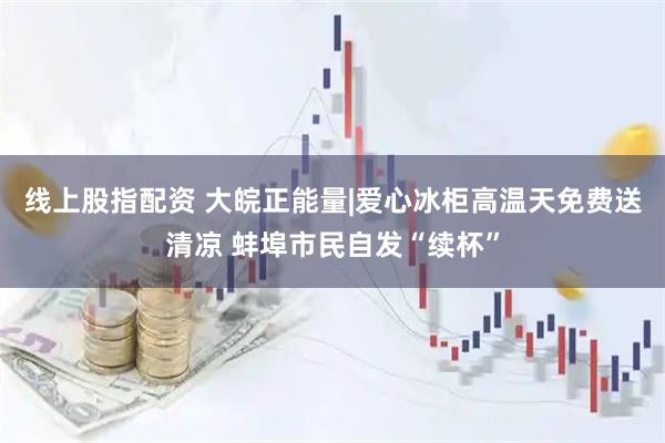 线上股指配资 大皖正能量|爱心冰柜高温天免费送清凉 蚌埠市民自发“续杯”
