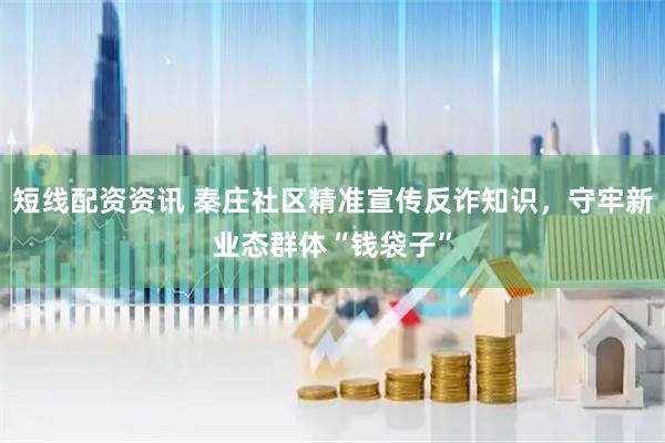 短线配资资讯 秦庄社区精准宣传反诈知识，守牢新业态群体“钱袋子”