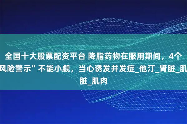 全国十大股票配资平台 降脂药物在服用期间，4个“风险警示”不能小觑，当心诱发并发症_他汀_肾脏_肌肉