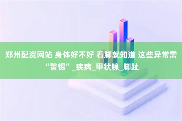 郑州配资网站 身体好不好 看脚就知道 这些异常需“警惕”_疾病_甲状腺_脚趾