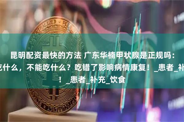 昆明配资最快的方法 广东华楠甲状腺是正规吗：甲减能吃什么，不能吃什么？吃错了影响病情康复！_患者_补充_饮食