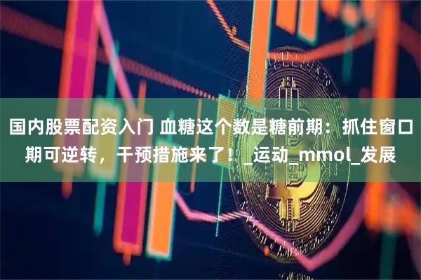 国内股票配资入门 血糖这个数是糖前期：抓住窗口期可逆转，干预措施来了！_运动_mmol_发展