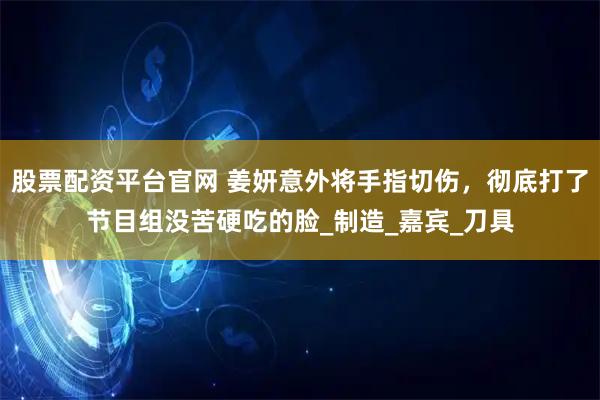 股票配资平台官网 姜妍意外将手指切伤，彻底打了节目组没苦硬吃的脸_制造_嘉宾_刀具