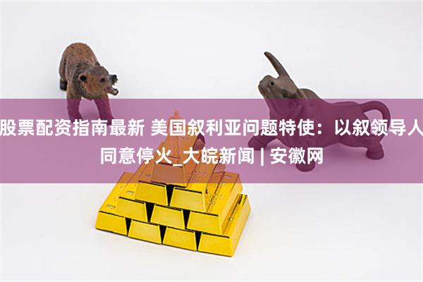 股票配资指南最新 美国叙利亚问题特使：以叙领导人同意停火_大皖新闻 | 安徽网