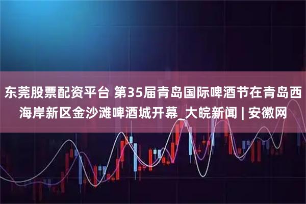 东莞股票配资平台 第35届青岛国际啤酒节在青岛西海岸新区金沙滩啤酒城开幕_大皖新闻 | 安徽网