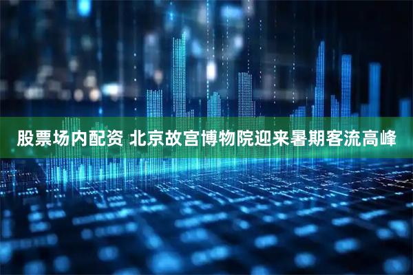 股票场内配资 北京故宫博物院迎来暑期客流高峰