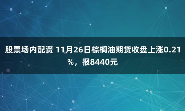 股票场内配资 11月26日棕榈油期货收盘上涨0.21%，报8440元