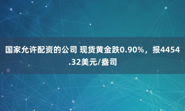 国家允许配资的公司 现货黄金跌0.90%，报4454.32美元/盎司