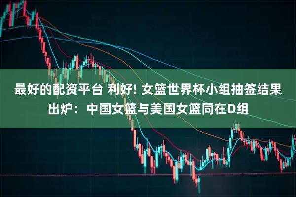 最好的配资平台 利好! 女篮世界杯小组抽签结果出炉：中国女篮与美国女篮同在D组
