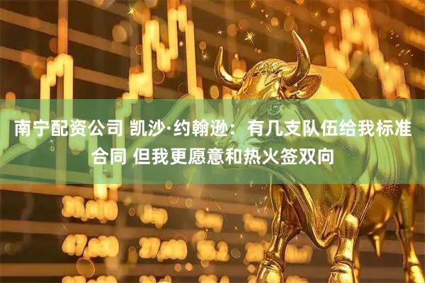 南宁配资公司 凯沙·约翰逊：有几支队伍给我标准合同 但我更愿意和热火签双向