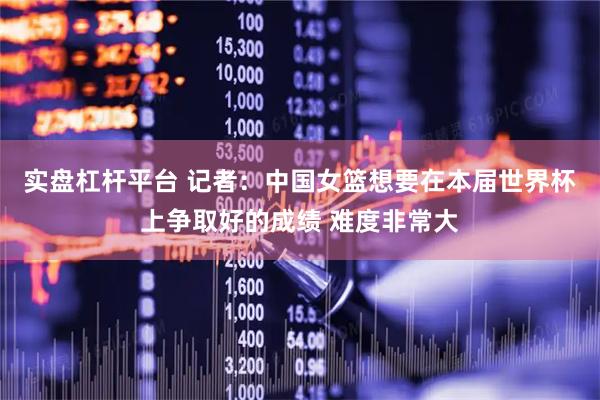 实盘杠杆平台 记者：中国女篮想要在本届世界杯上争取好的成绩 难度非常大